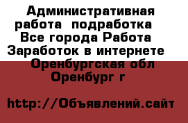 Административная работа (подработка) - Все города Работа » Заработок в интернете   . Оренбургская обл.,Оренбург г.